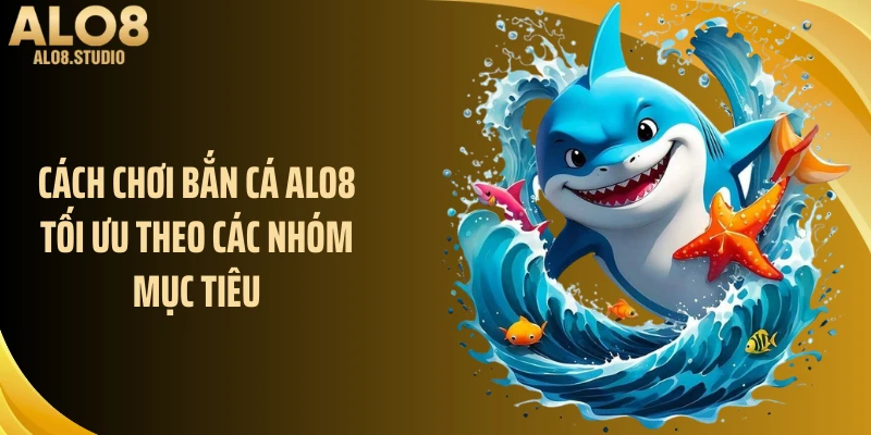 Cách chơi bắn cá ALO8 tối ưu theo các nhóm mục tiêu